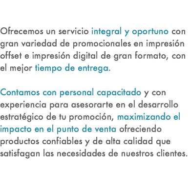 &nbsp;Ofrecemos un servicio integral y oportuno con gran variedad de promocionales en impresión offset e impresión digital de gran formato, con el mejor tiempo de entrega. Contamos con personal capacitado y con experiencia para asesorarte en el desarrollo estratégico de tu promoción, maximizando el impacto en el punto de venta ofreciendo productos confiables y de alta calidad que satisfagan las necesidades de nuestros clientes. 