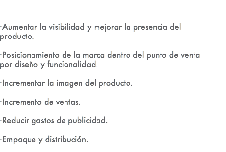 ·Aumentar la visibilidad y mejorar la presencia del producto. ·Posicionamiento de la marca dentro del punto de venta por diseño y funcionalidad. ·Incrementar la imagen del producto. ·Incremento de ventas. ·Reducir gastos de publicidad. ·Empaque y distribución. 